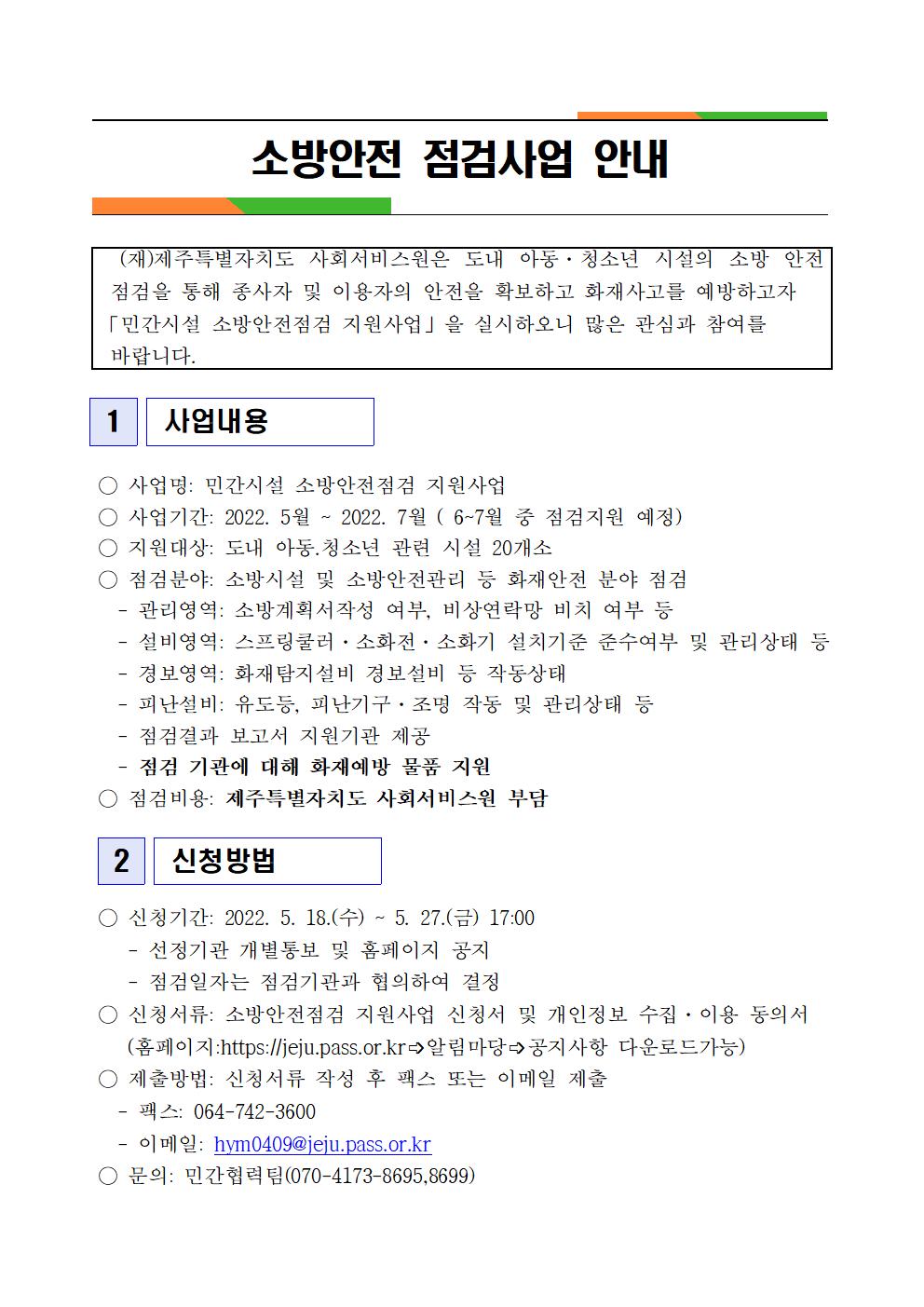 소방안전 점검사업 안내
(재)제주특별자치도 사회서비스원은 도내 아동·청소년 시설의 소방 안전 점검을 통해 종사자 및 이용자의 안전을 확보하고 화재사고를 예방하고자 「민간시설 소방안전점검 지원사업」을 실시하오니 많은 관심과 참여를 바랍니다.
1
사업내용
○ 사업명: 민간시설 소방안전점검 지원사업
○ 사업기간: 2022. 5월 ~ 2022. 7월 (6~7월 중 점검지원 예정)
○지원대상: 도내 아동.청소년 관련 시설 20개소
점검분야: 소방시설 및 소방안전관리 등 화재안전 분야 점검
관리영역: 소방계획서작성 여부, 비상연락망 비치 여부 등
설비영역: 스프링쿨러 · 소화전 · 소화기 설치기준 준수여부 및 관리상태 등
경보영역: 화재탐지설비 경보설비 등 작동상태
피난설비: 유도등, 피난기구·조명 작동 및 관리상태 등
점검결과 보고서 지원기관 제공
점검 기관에 대해 화재예방 물품 지원
점검비용: 제주특별자치도 사회서비스원 부담
2
신청방법
신청기간: 2022. 5. 18.(수) ~ 5. 27.(금) 17:00
선정기관 개별통보 및 홈페이지 공지
점검일자는 점검기관과 협의하여 결정
신청서류: 소방안전점검 지원사업 신청서 및 개인정보 수집·이용 동의서
(홈페이지:https://jeju.pass.or.kr 알림마당 공지사항 다운로드가능)
○ 제출방법: 신청서류 작성 후 팩스 또는 이메일 제출
팩스: 064-742-3600
이메일: hym0409@jeju.pass.or.kr
○ 문의: 민간협력팀(070-4173-8695,8699)
