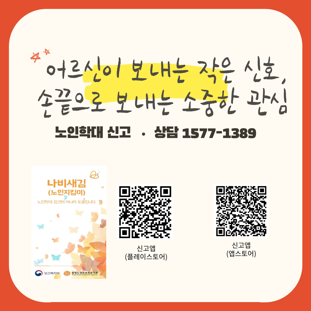 어르신이 보내는 작은 신호,
손끝으로 보내는 소중한 관심
노인학대 신고 상담 1577-1389
나비새김
(노인지킴이)
노인학대 참견이 아니라 도움입니다.
보건복지부
중앙노인보호전문기관
신고앱(플레이스토어)
신고앱(앱스토어)