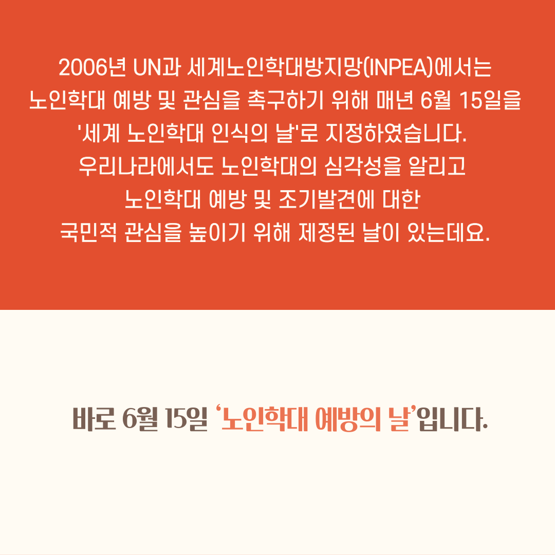 2006년 UN과 세계노인학대방지망(INPEA)에서는
노인학대 예방 및 관심을 촉구하기 위해 매년 6월 15일을 '세계 노인학대 인식의 날'로 지정하였습니다.
우리나라에서도 노인학대의 심각성을 알리고 노인학대 예방 및 조기발견에 대한
국민적 관심을 높이기 위해 제정된 날이 있는데요.
바로 6월 15일 '노인학대 예방의 날'입니다.
