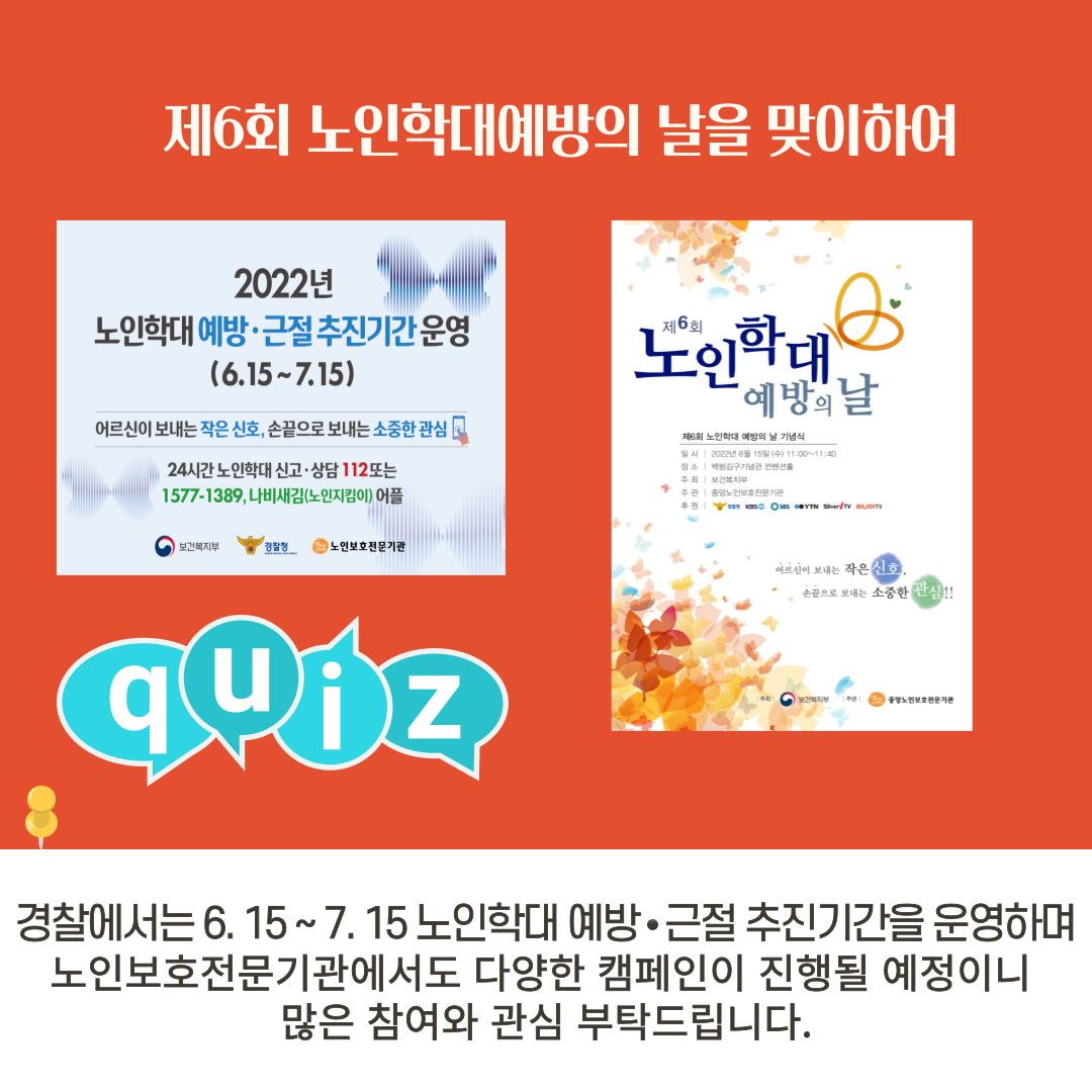 제6회 노인학대예방의 날을 맞이하여
2022년 노인학대예방·근절 추진기간운영 (6.15~7.15) 어르신이 보내는 작은 신호, 손끝으로 보내는 소중한 관심 24시간 노인학대 신고·상담 112 또는
1577-1389, 나비새김(노인지킴이) 어플
제6회 노인학대 예방의 날 제6회 노인학대 예방의 날 기념식
일시 2022년 6월 15일 (수) 11:00~11:40
장소 백범김구기념관 컨벤션홀
주최 보건복지부
주관 중앙노인보호전문기관
후원 보건복지부 경찰청 노인보호전문기관
어르신이 보내는 작은 신호
손끝으로 보내는 소중한 관심!!
경찰에서는 6. 15 ~ 7. 15 노인학대 예방·근절 추진기간을 운영하며 노인보호전문기관에서도 다양한 캠페인이 진행될 예정이니 많은 참여와 관심 부탁드립니다.
quiz
