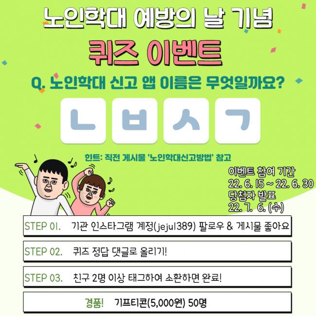 노인학대 예방의 날 기념
퀴즈 이벤트
Q. 노인학대 신고 앱 이름은 무엇일까요?
ᄂᄇᄉᄀ
힌트: 직전 게시물 '노인학대신고방법 참고
이벤트 참여 기간
22.6.15~22.6.30
당첨자 발표
22. 7. 6. (주)
STEP 01. 기관 인스타그램 계정(jejul389) 팔로우 & 게시물 좋아요
STEP 02. 퀴즈 정답 댓글로 올리기!
STEP 03. 친구 2명 이상 태그하여 소환하면 완료!
경품! 기프티콘(5,000원) 50명
