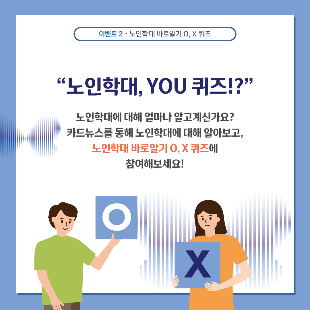 이벤트 2-노인학대 바로알기 O, X 퀴즈
‘노인학대, YOU 퀴즈!?’
노인학대에 대해 얼마나 알고계신가요?
카드뉴스를 통해 노인학대에 대해 알아보고, 노인학대 바로알기 O, X 퀴즈에
참여해보세요!
