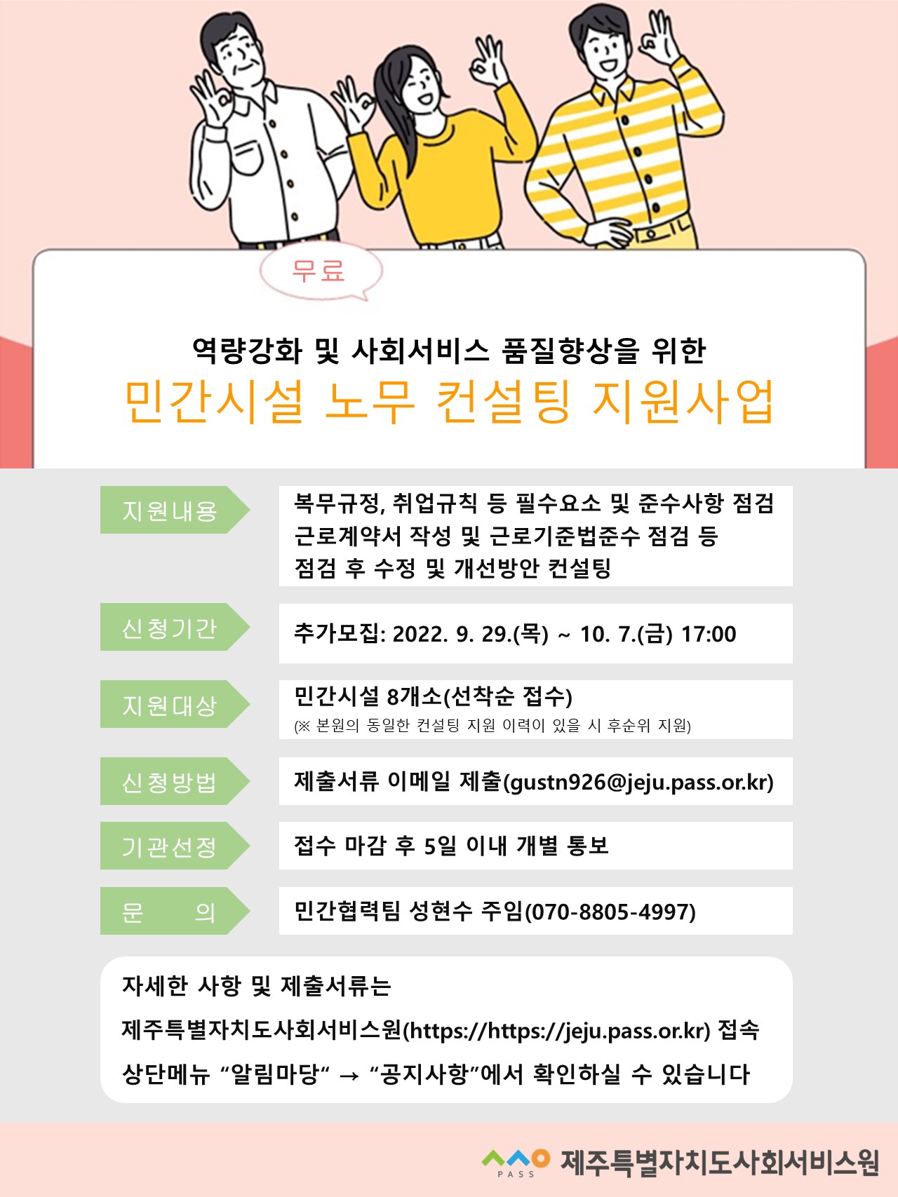 
무료 역량강화 및 사회서비스 품질향상을 위한
민간시설 노무 컨설팅 지원사업
지원내용
복무규정, 취업규칙 등 필수요소 및 준수사항 점검 근로계약서 작성 및 근로기준법준수 점검 등
점검 후 수정 및 개선방안 컨설팅
신청기간
추가모집: 2022. 9. 29.(목)~10. 7.() 17:00
지원대상
민간시설 8개소(선착순 접수)
(※ 본원의 동일한 컨설팅 지원 이력이 있을 시 후순위 지원)
신청방법
제출서류 이메일 제출(gustn926@jeju.pass.or.kr)
기관선정
접수 마감 후 5일 이내 개별 통보
문 의
민간협력팀 성현수 주임(070-8805-4997)
자세한 사항 및 제출서류는
제주특별자치도사회서비스원(https://https://jeju.pass.or.kr) 접속 상단메뉴 '알림마당' ➡>> '공지사항'에서 확인하실 수 있습니다
PASS 제주특별자치도사회서비스원
