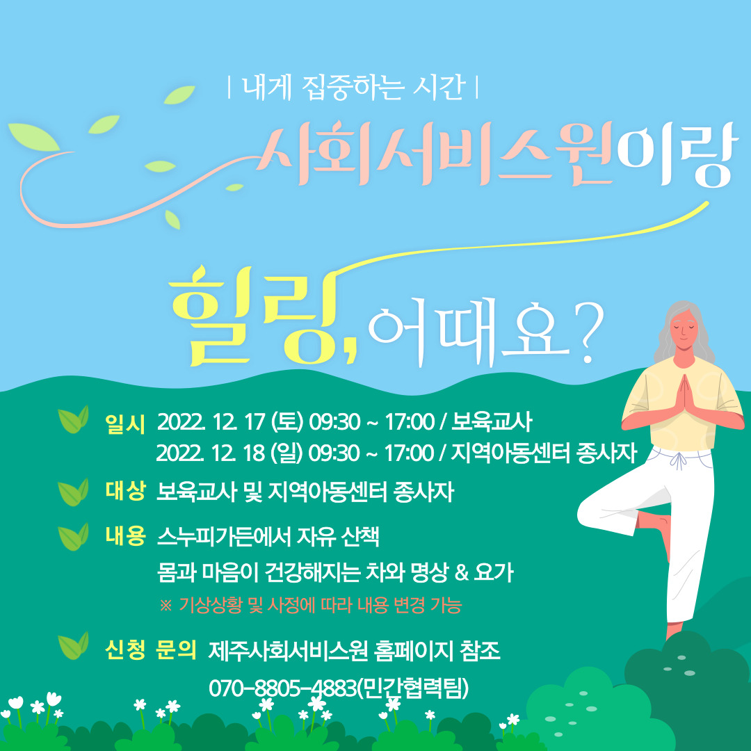 내게 집중하는 시간
사회서비스원이랑
힐링,어때요?
일시 2022 12 17 (토) 09:30 ~ 17:00 / 보육교사
2022. 12 18 (일) 09:30~17:00 / 지역아동센터 종사자
대상 보육교사 및 지역아동센터 종사자
내용 스누피가든에서 자유 산책
몸과 마음이 건강해지는 차와 명상 & 요가
※ 기상상황 및 사정에 따라 내용 변경 가능
신청 문의 제주사회서비스원 홈페이지 참조 070-8805-4883(민간협력팀)
