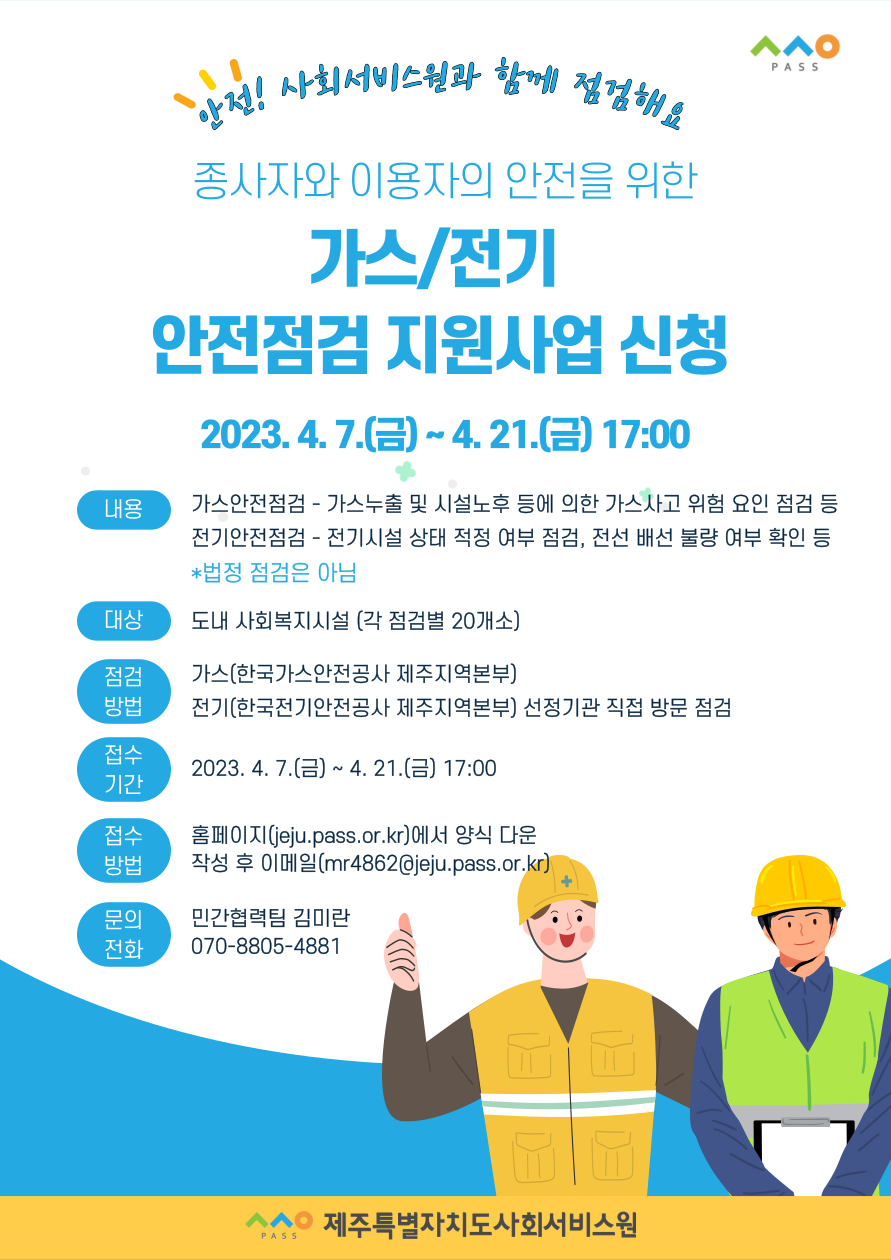 ㅅㅅㅇ PASS
안전! 사회서비스원과 함께 점검해요
종사자와 이용자의 안전을 위한 가스/전기 안전점검 지원사업 신청
2023.4.7.(금) ~ 4.21.(금) 17:00
내용 가스안전점검 - 가스누출 및 시설노후 등에 의한 가스사고 위험 요인 점검 등 
전기안전점검 - 전기시설 상태 적정 여부 점검, 전선 배선 불량 여부 확인 등
*법정 점검은 아님
대상 도내 사회복지시설 (각 점검별 20개소)
점검방법 가스(한국가스안전공사 제주지역본부)
전기(한국전지안전공사 제주지역본부) 선정기관 직접 방문 점검
접수기간 2023.4.7.(금) ~ 4.21.(금) 17:00
접수방법 홈페이지(jeju.pass.or.kr)에서 양식 다운 작성 후 이메일(mr4862@jeju.pass.or.kr)
문의전화 민간협력팀 김미란 070-8805-4881
ㅅㅅㅇ PASS 제주특별자치도사회서비스원