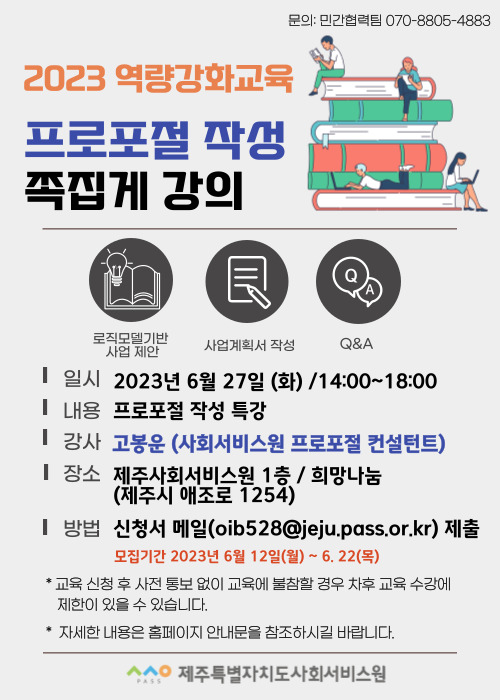 문의: 민간협력팀 070-8805-4883
2023 역량강화교육
프로포절 작성 족집게 강의
로직모델기반 사업 제안
사업계획서 작성
Q&A
일시 2023년 6월 27일 (화) / 14:00~18:00
내용 프로포절 작성 특강
강사 고봉운 (사회서비스원 프로포절 컨설턴트)
장소 제주사회서비스원 1층 / 희망나눔 (제주시 애조로 1254)
방법 신청서 메일 (oib528@jeju.pass.or.kr) 제출
모집기간 2023년 6월 12일(월) ~ 6.22(목)
* 교육 신청 후 사전 통보 없이 교육에 불참할 경우 차후 교육 수강에 제한이 있을 수 있습니다.
* 자세한 내용은 홈페이지 안내문을 참조하시길 바랍니다.
ㅅㅅㅇ PASS 제주특별자치도사회서비스원
