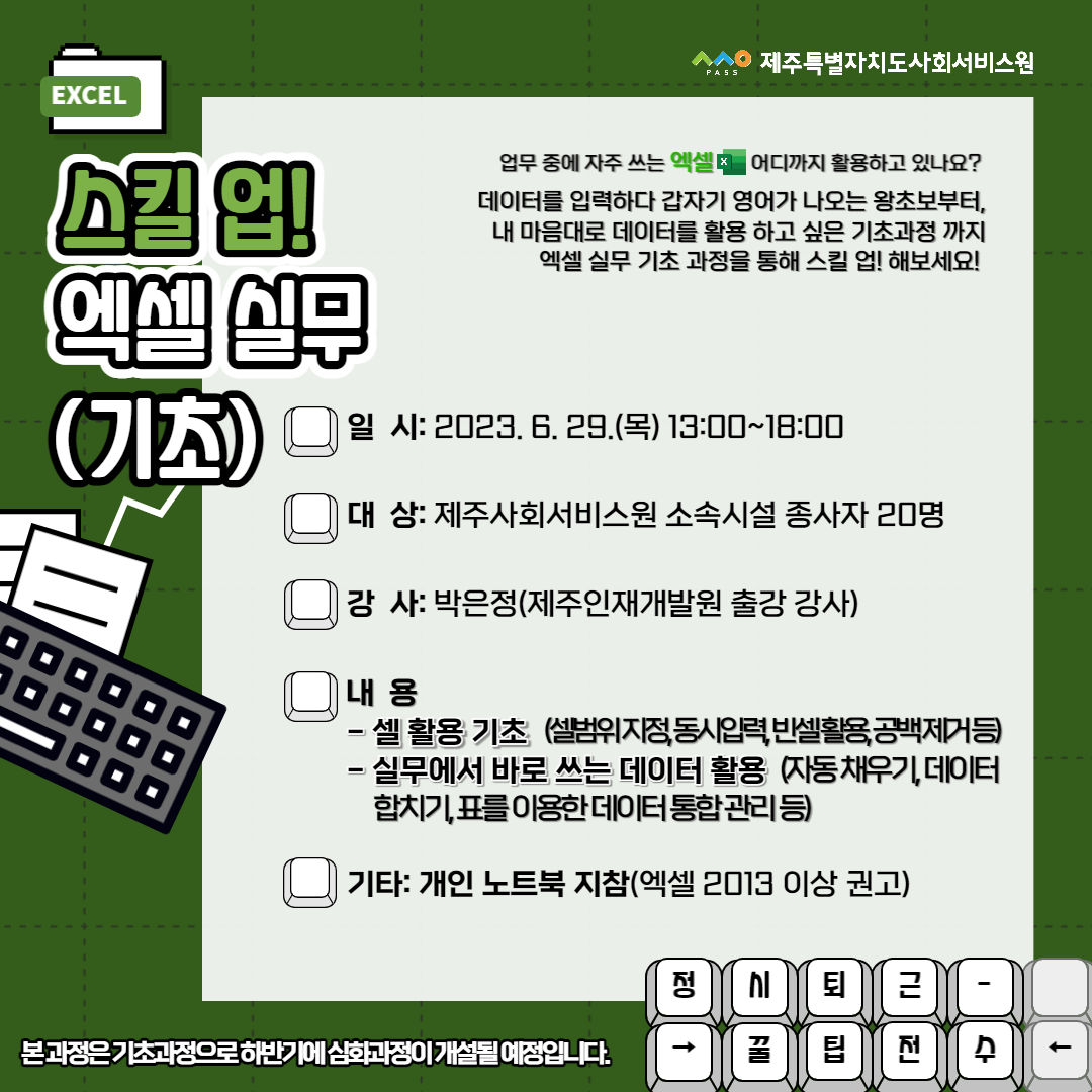 ㅅㅅㅇ PASS 제주특별자치도사회서비스원
EXCEL
스킬 업! 엑셀 실무(기초)
업무 중에 자주 쓰는 엑셀 어디까지 활용하고 있나요?
데이터를 입력하다가 갑자기 영어가 나오는 왕초보부터, 내 마음대로 데이터를 활용하고 싶은 기초과정까지 엑셀 실무 기초 과정을 통해 스킬 업! 해보세요!
일시: 2023. 6. 29.(목) 13:00~ 18:00
대상: 제주사회서비스원 소속시설 종사자 20명
강사: 박은정(제주인재개발원 출강 강사)
내용
- 셀 활용 기초 (셀범위 지정, 동시입력, 빈셀활용, 공백 제거 등)
- 실무에서 바로 쓴느 데이터 활용 (자동 채우기, 데이터 합치기, 표를 이용한 데이터 통합 관리 등)
기타: 개인 노트북 지참(엑셀 2013 이상 권고)
본 과정은 기초과정으로 하반기에 심화과정이 개설될 예정입니다.
정시퇴근- →꿀팁전수←