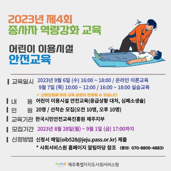 2023년 제4회 종사자 역량강화 교육
어린이 이용시설 안전교육
교육일시 2023년 9월 6일 (수) 16:00 ~ 18:00 / 온라인 이론교육
9월 7일 (목) 10:00 ~ 12:00 / 16:00 ~ 18:00 실습교육
* 신청인원에 따라 교육 일정이 변경될 수 있습니다
내용 어린이 이용시설 안전교육(응급상황 대처, 심폐소생술)
인원 20명 / 선착순 모집(오전 10명, 오후 10명)
교육기관 한국시민안전교육진흥원 제주지부
모집기간 2023년 8월 28일(월) ~ 9월 1일 (금) 17:00까지
신청방법 신청서 메일(oib528@jeju.pass.or.kr) 제출
* 사회서비스원 홈페이지 알림마당 참조 (문의: 070-8805-4883)
ㅅㅅㅇ PASS 제주특별자치도사회서비스원