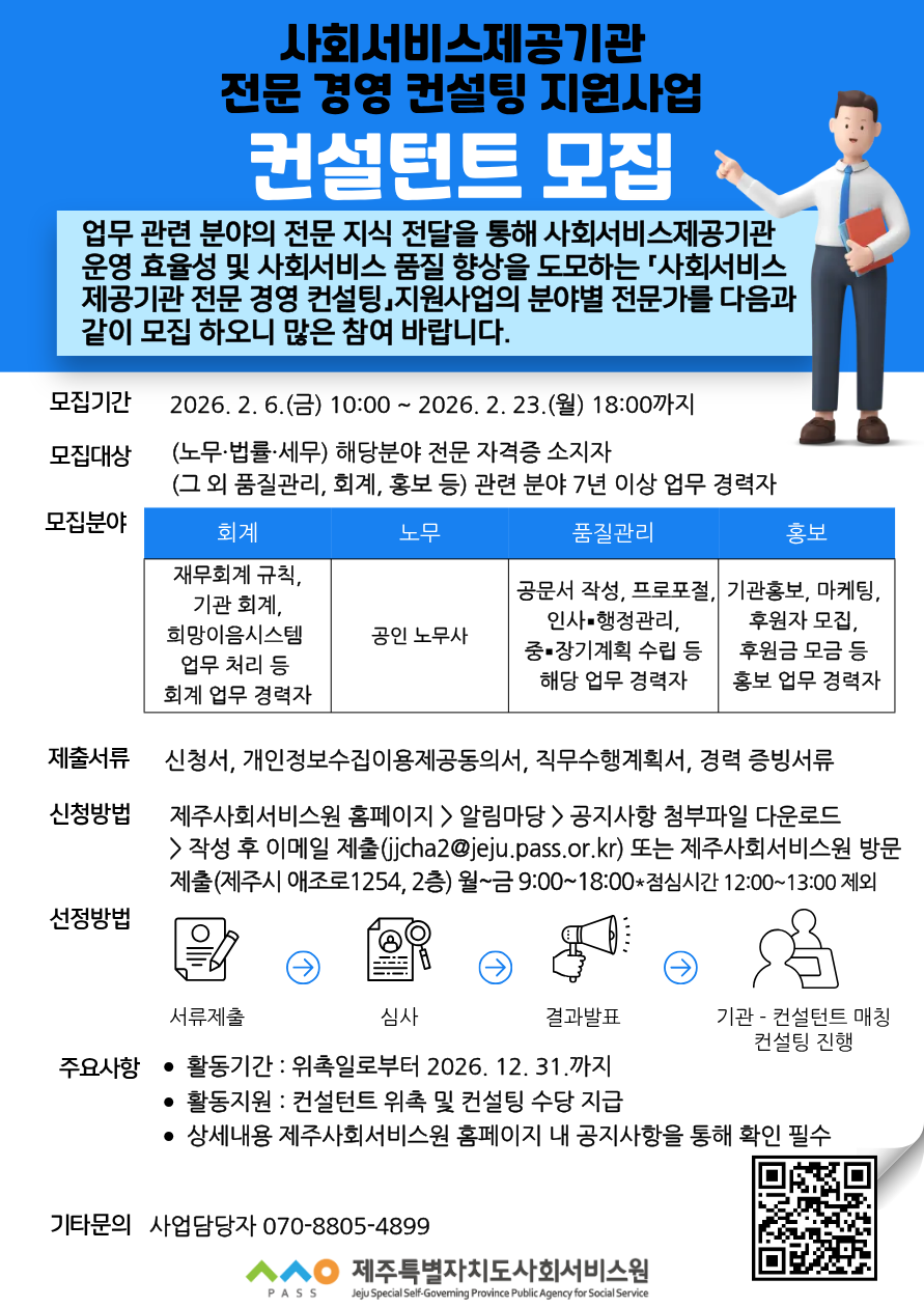 사회서비스제공기관 전문 경영 컨설팅 지원사업 [컨설턴트 모집] 업무 관련 분야의 전문 지식 전달을 통해 사회서비스제공기관 운영 효율성 및 사회서비스 품질 향상을 도모하는 「사회서비스 제공기관 전문 경영 컨설팅, 지원사업의 분야별 전문가를 다음과 같이 모집 하오니 많은 참여 바랍니다. [모집기간] 2026. 2. 6. (금) 10: 00 ~ 2026. 2. 23. (월) 18: 00까지 [모집대상] (노무·법률·세무) 해당분야 전문 자격증 소지자 (그 외 품질관리, 회계, 홍보 등) 관련 분야 7년 이상 업무 경력자 [모집분야] 회계-재무회계 규칙, 기관 회계, 희망이음시스템 업무 처리 등 회계 업무 경력자 / 노무 - 공인 노무사 / 품질관리 - 공문서 작성, 프로포절, 인사·행정관리, 중·장기계획 수립 등 해당 업무 경력자 /  홍보 - 기관홍보, 마케팅, 후원자 모집, 후원금 모금 등 홍보 업무 경력자 [제출서류] 신청서, 개인정보수집이용제공동의서, 직무수행계획서, 경력 증빙서류 [신청방법] 제주사회서비스원 홈페이지> 알림마당> 공지사항 첨부파일 다운로드 > 작성 후 이메일 제출(jicha2@jeju. pass. or. kr) 또는 제주사회서비스원 방문 제출(제주시 애조로1254, 2층) 월~금 9:00~18:00*점심시간 12: 00~13: 00 제외 [선정방법] 서류제출 > 심사 > 결과발표 > 기관 - 컨설턴트 매칭 컨설팅 진행 [주요사항] &middot; 활동기간: 위촉일로부터 2026. 12. 31. 까지 &middot; 활동지원: 컨설턴트 위촉 및 컨설팅 수당 지급 &middot; 상세내용 제주사회서비스원 홈페이지 내 공지사항을 통해 확인 필수 [기타문의] 사업담당자 070-8805-4899 제주특별자치도사회서비스원 [QR: https://m.site.naver.com/20xag]