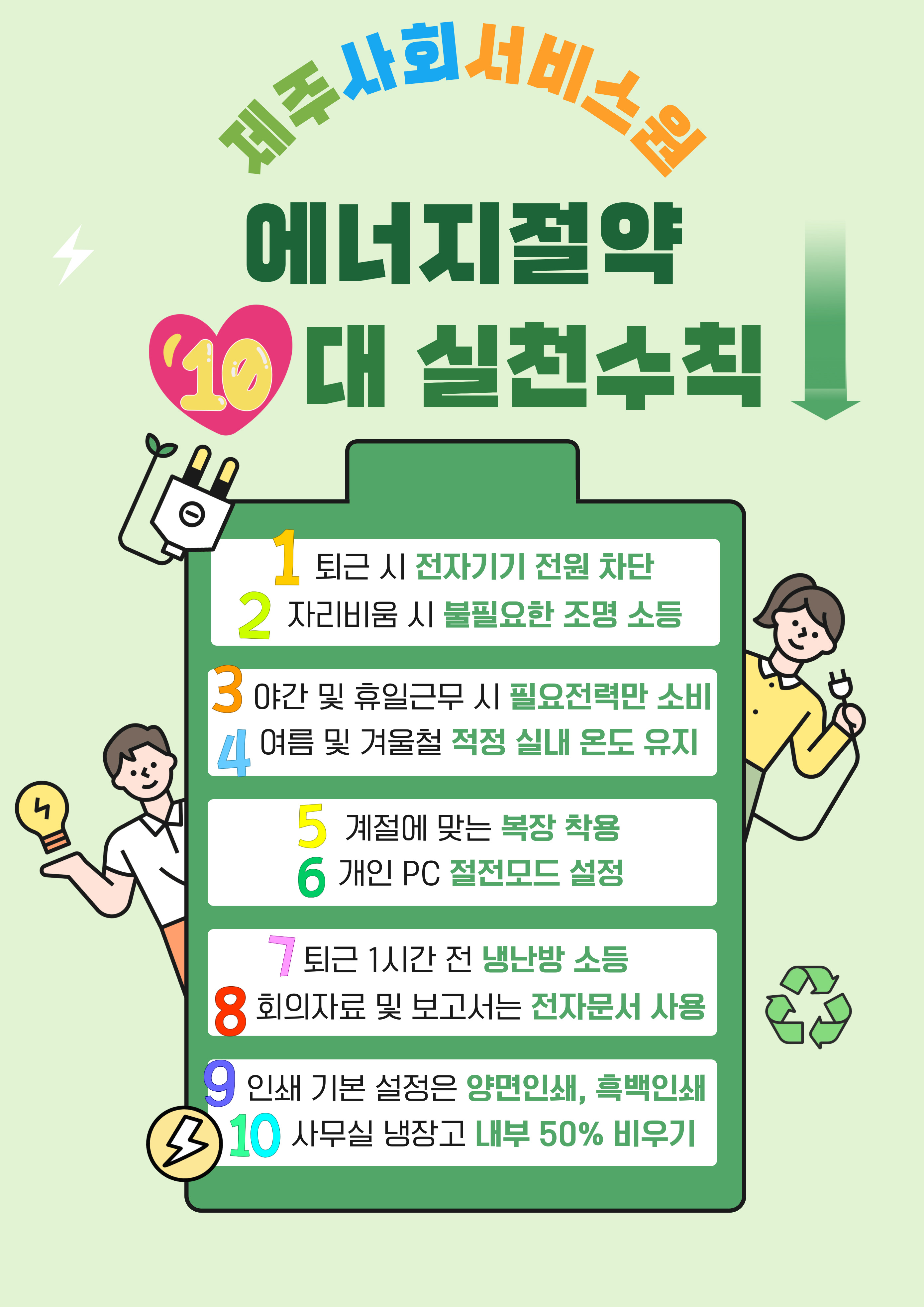 제주사회서비스원 에너지절약 10대 실천수칙 1. 퇴근 시 전자기기 전원 차단 2. 자리비움 시 불필요한 조명 소등 3. 야간 및 휴일근무 시 필요전력만 소비 4. 여름 및 겨울철 적정 실내 온도 유지 5. 계절에 맞는 복장 착용 6. 개인 PC 절전모드 설정 7. 퇴근 1시간 전 냉난방 소등 8. 회의자료 및 보고서는 전자문서 사용 9. 인쇄 기본 설정은 양면인쇄, 흑백인쇄 10. 사무실 냉장고 내부 50% 비우기